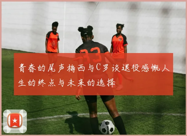 青春的尾声梅西与C罗谈退役感慨人生的终点与未来的选择