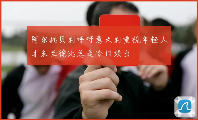 阿尔托贝利呼吁意大利重视年轻人才米兰德比总是冷门频出
