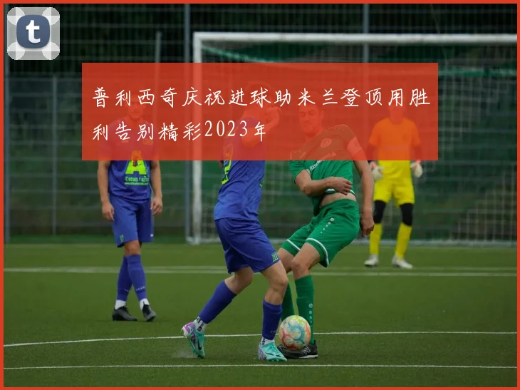 普利西奇庆祝进球助米兰登顶用胜利告别精彩2023年