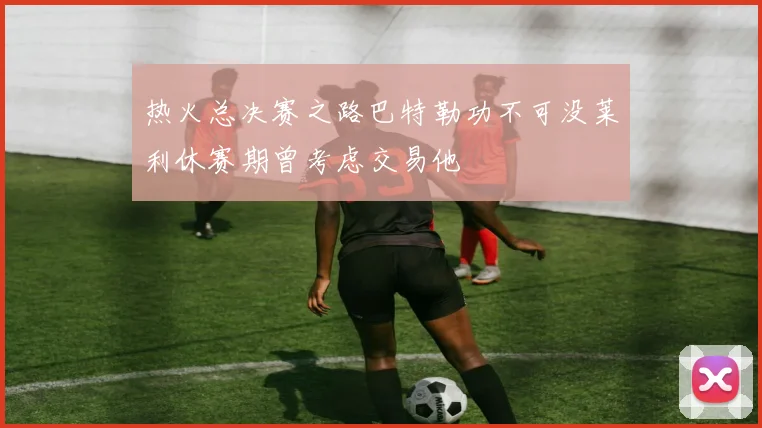热火总决赛之路巴特勒功不可没莱利休赛期曾考虑交易他