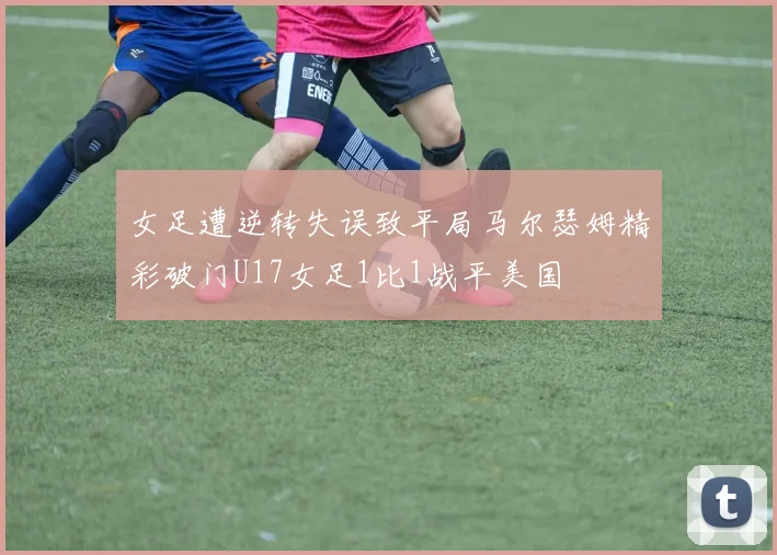 女足遭逆转失误致平局马尔瑟姆精彩破门U17女足1比1战平美国