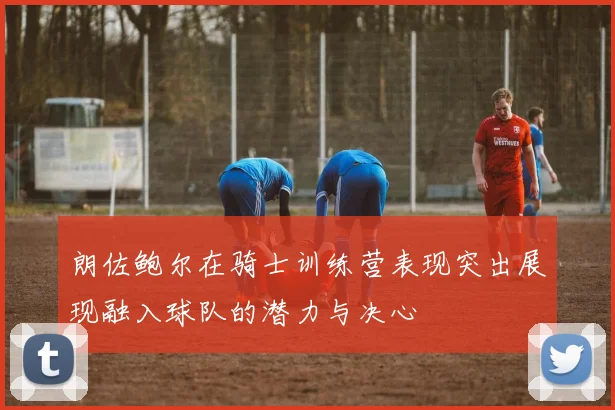 朗佐鲍尔在骑士训练营表现突出展现融入球队的潜力与决心
