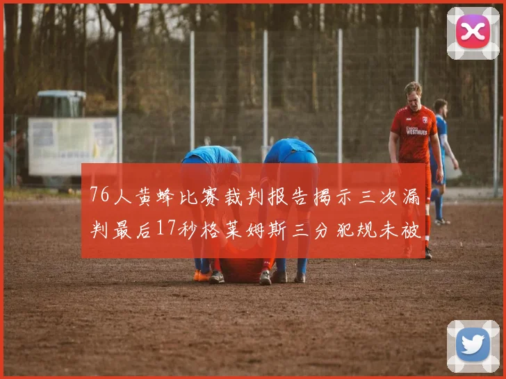76人黄蜂比赛裁判报告揭示三次漏判最后17秒格莱姆斯三分犯规未被判罚