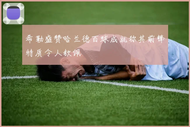 希勒盛赞哈兰德百球成就称其前锋特质令人钦佩