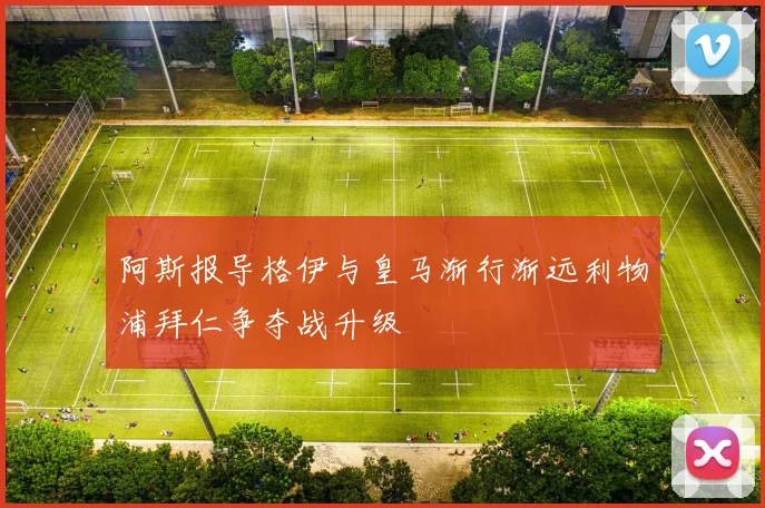 阿斯报导格伊与皇马渐行渐远利物浦拜仁争夺战升级