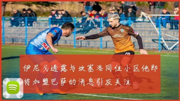 伊尼戈透露与坎塞洛同住小区他即将加盟巴萨的消息引发关注