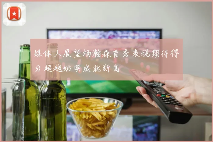 媒体人展望杨瀚森首秀表现期待得分超越姚明成就新高