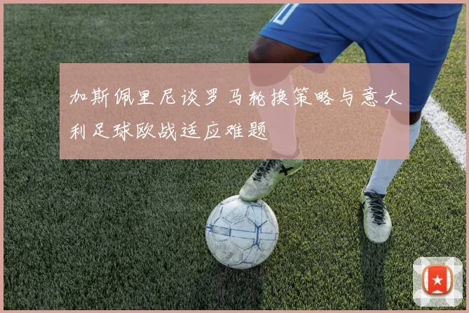 加斯佩里尼谈罗马轮换策略与意大利足球欧战适应难题