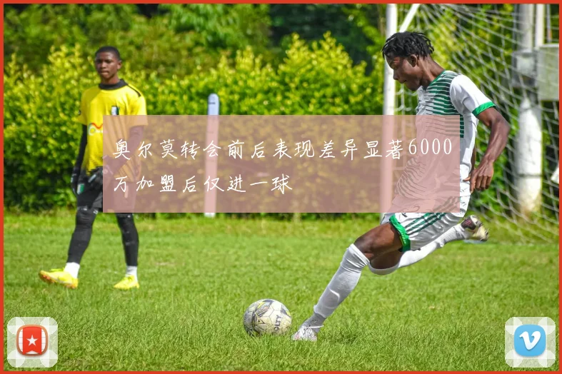 奥尔莫转会前后表现差异显著6000万加盟后仅进一球