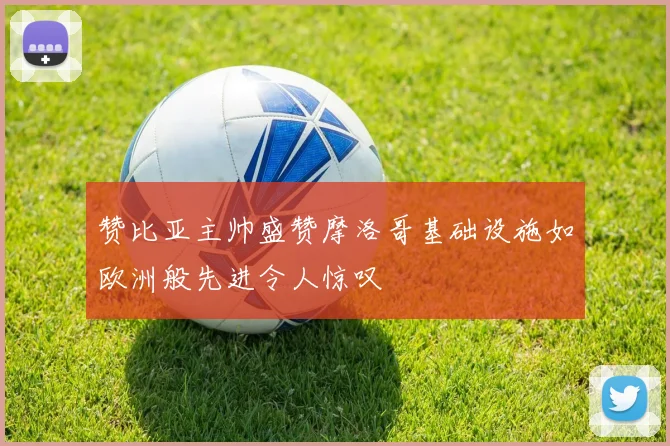 赞比亚主帅盛赞摩洛哥基础设施如欧洲般先进令人惊叹