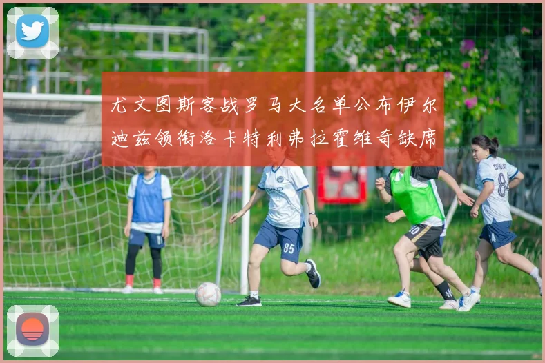 尤文图斯客战罗马大名单公布伊尔迪兹领衔洛卡特利弗拉霍维奇缺席