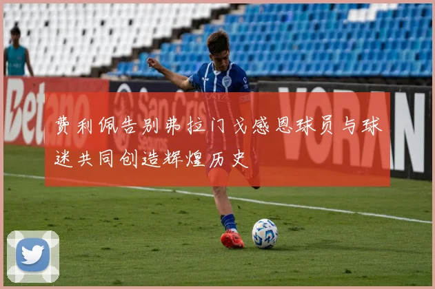费利佩告别弗拉门戈感恩球员与球迷共同创造辉煌历史